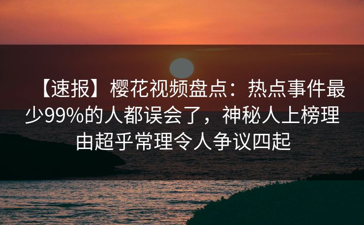 【速报】樱花视频盘点：热点事件最少99%的人都误会了，神秘人上榜理由超乎常理令人争议四起