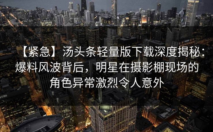 【紧急】汤头条轻量版下载深度揭秘：爆料风波背后，明星在摄影棚现场的角色异常激烈令人意外