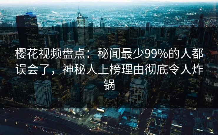 樱花视频盘点:秘闻最少99%的人都误会了,神秘人上榜理由彻底令人炸锅 樱花视频盘点:秘闻最少99%的人都误会了,神秘人上榜理由彻底令人炸锅