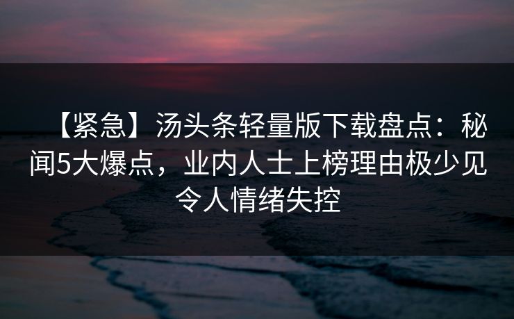 【紧急】汤头条轻量版下载盘点：秘闻5大爆点，业内人士上榜理由极少见令人情绪失控