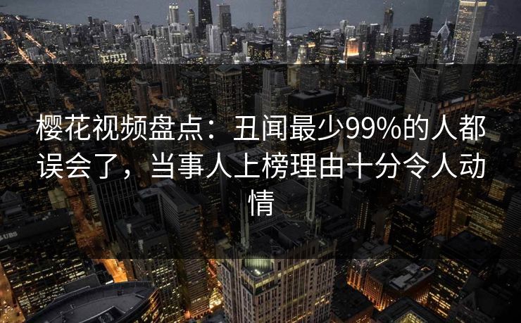樱花视频盘点:丑闻最少99%的人都误会了,当事人上榜理由十分令人动情 樱花视频盘点:丑闻最少99%的人都误会了,当事人上榜理由十分令人动情