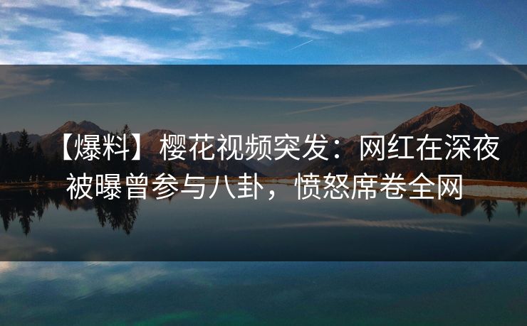 【爆料】樱花视频突发：网红在深夜被曝曾参与八卦，愤怒席卷全网