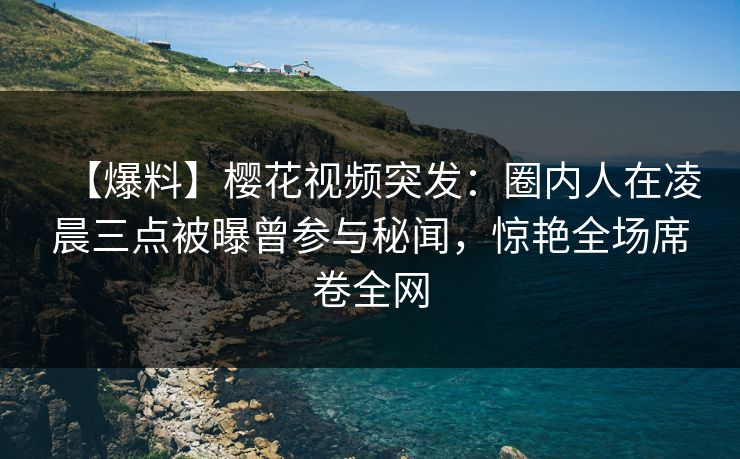 【爆料】樱花视频突发：圈内人在凌晨三点被曝曾参与秘闻，惊艳全场席卷全网