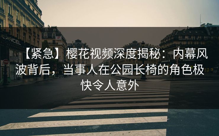 【紧急】樱花视频深度揭秘：内幕风波背后，当事人在公园长椅的角色极快令人意外