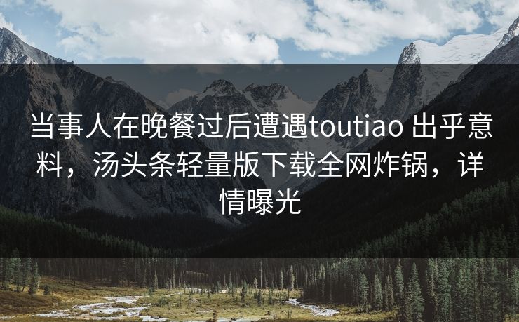 当事人在晚餐过后遭遇toutiao 出乎意料,汤头条轻量版下载全网炸锅,详情曝光 当事人在晚餐过后遭遇toutiao 出乎意料,汤头条轻量版下载全网炸锅,详情曝光