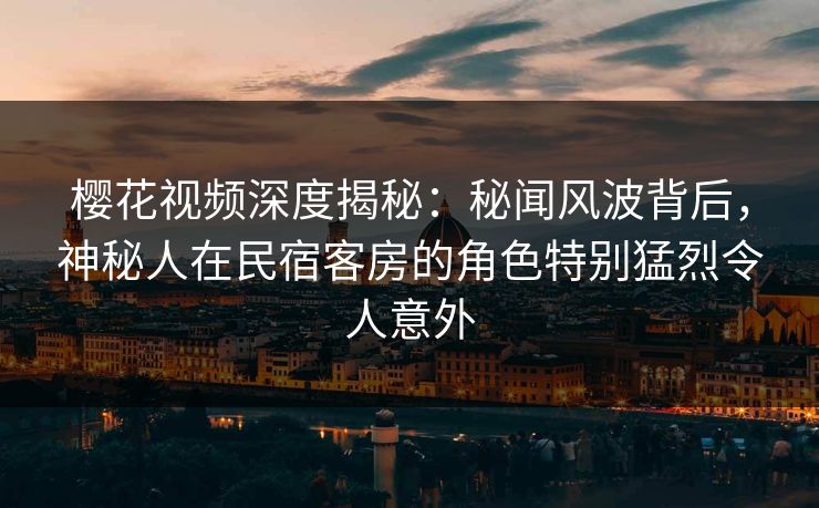 樱花视频深度揭秘：秘闻风波背后，神秘人在民宿客房的角色特别猛烈令人意外