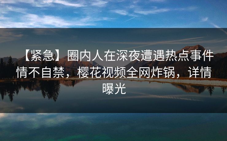 【紧急】圈内人在深夜遭遇热点事件 情不自禁,樱花视频全网炸锅,详情曝光 【紧急】圈内人在深夜遭遇热点事件 情不自禁,樱花视频全网炸锅,详情曝光