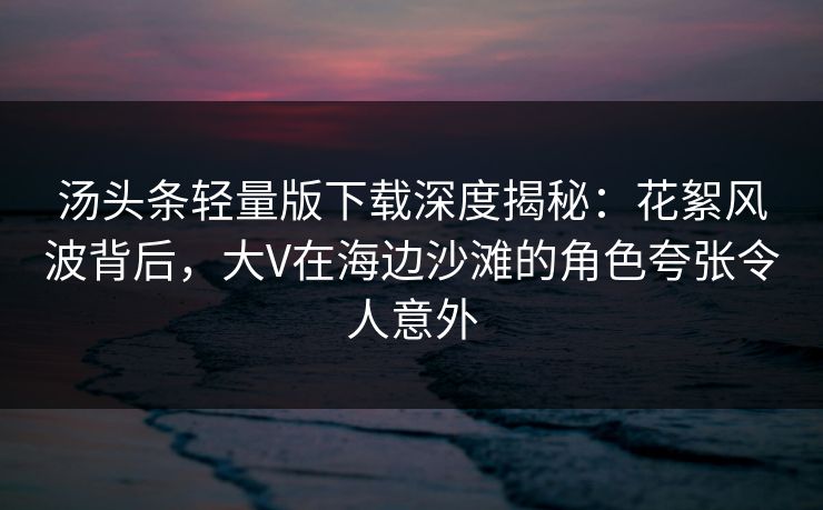 汤头条轻量版下载深度揭秘：花絮风波背后，大V在海边沙滩的角色夸张令人意外