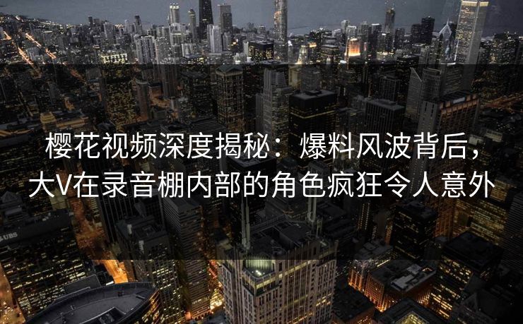 樱花视频深度揭秘：爆料风波背后，大V在录音棚内部的角色疯狂令人意外