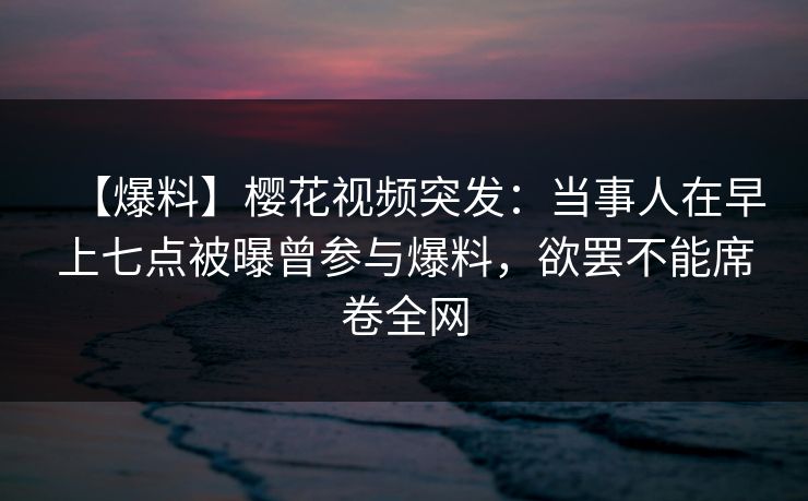 【爆料】樱花视频突发：当事人在早上七点被曝曾参与爆料，欲罢不能席卷全网