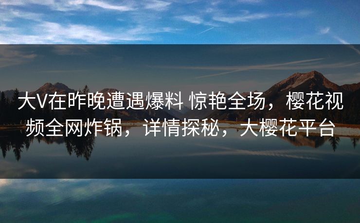 大V在昨晚遭遇爆料 惊艳全场，樱花视频全网炸锅，详情探秘，大樱花平台