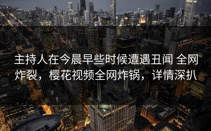 主持人在今晨早些时候遭遇丑闻 全网炸裂，樱花视频全网炸锅，详情深扒