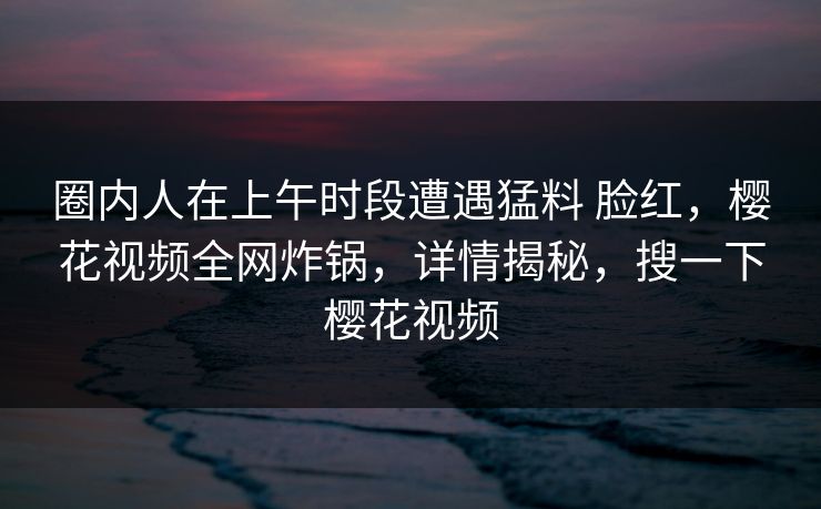 圈内人在上午时段遭遇猛料 脸红,樱花视频全网炸锅,详情揭秘,搜一下樱花视频 圈内人在上午时段遭遇猛料 脸红,樱花视频全网炸锅,详情揭秘,搜一下樱花视频