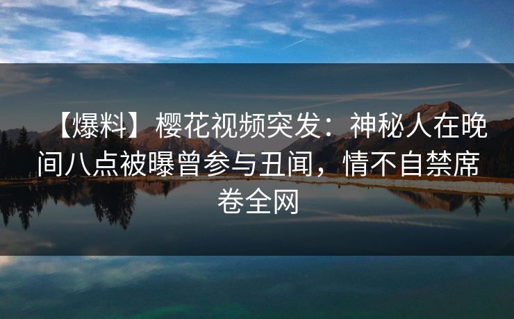 【爆料】樱花视频突发：神秘人在晚间八点被曝曾参与丑闻，情不自禁席卷全网