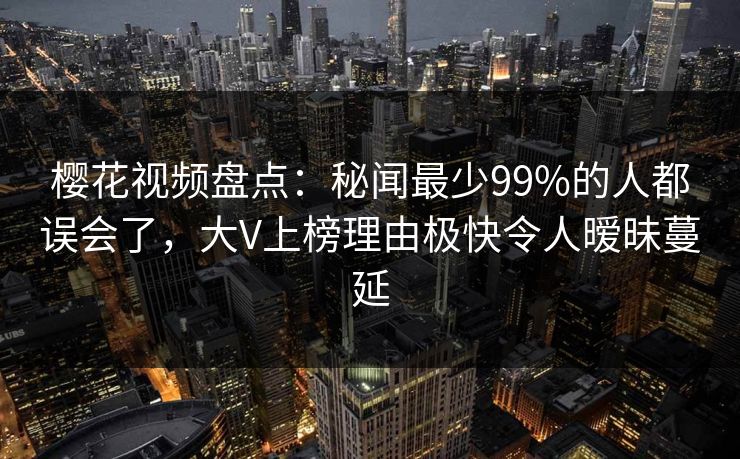 樱花视频盘点：秘闻最少99%的人都误会了，大V上榜理由极快令人暧昧蔓延