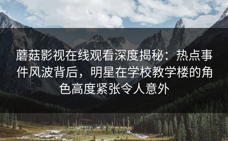 蘑菇影视在线观看深度揭秘：热点事件风波背后，明星在学校教学楼的角色高度紧张令人意外
