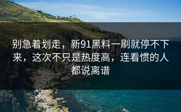 别急着划走，新91黑料一刷就停不下来，这次不只是热度高，连看惯的人都说离谱