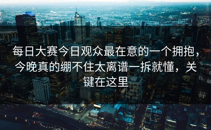 每日大赛今日观众最在意的一个拥抱，今晚真的绷不住太离谱一拆就懂，关键在这里