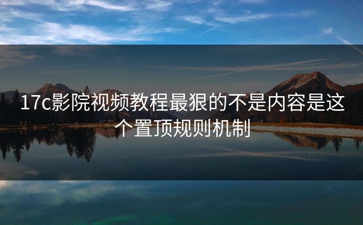 17c影院视频教程最狠的不是内容是这个置顶规则机制