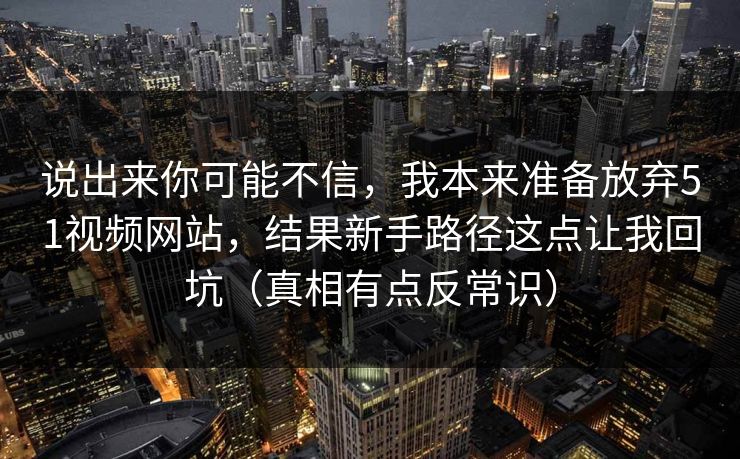 说出来你可能不信，我本来准备放弃51视频网站，结果新手路径这点让我回坑（真相有点反常识）