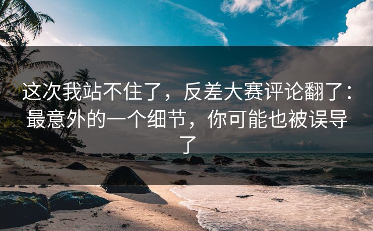 这次我站不住了，反差大赛评论翻了：最意外的一个细节，你可能也被误导了
