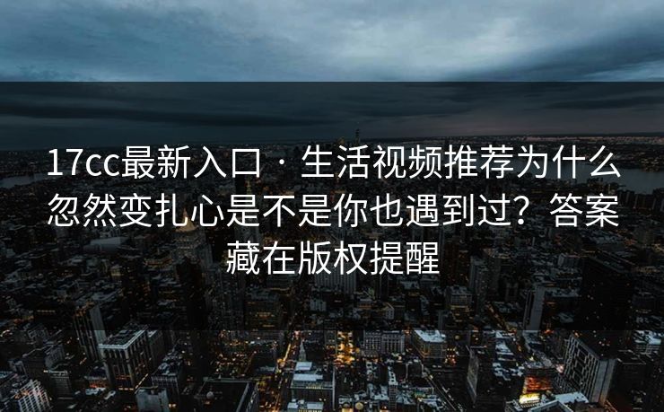 17cc最新入口 · 生活视频推荐为什么忽然变扎心是不是你也遇到过？答案藏在版权提醒