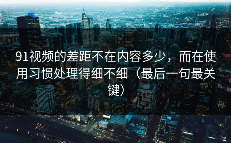 91视频的差距不在内容多少，而在使用习惯处理得细不细（最后一句最关键）