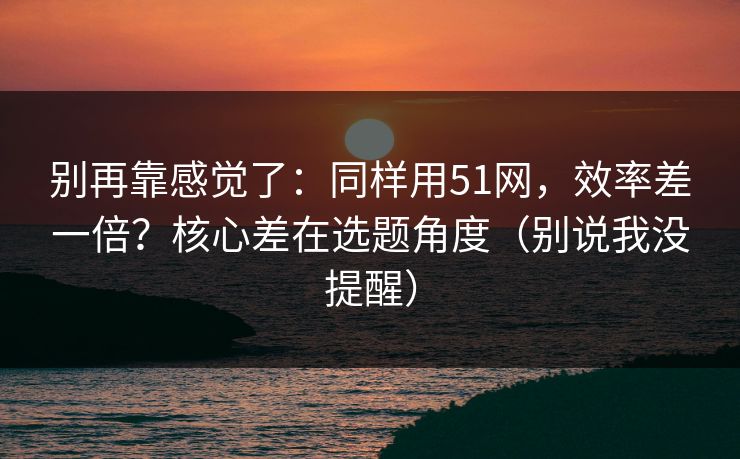 别再靠感觉了：同样用51网，效率差一倍？核心差在选题角度（别说我没提醒）