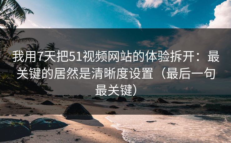 我用7天把51视频网站的体验拆开：最关键的居然是清晰度设置（最后一句最关键）