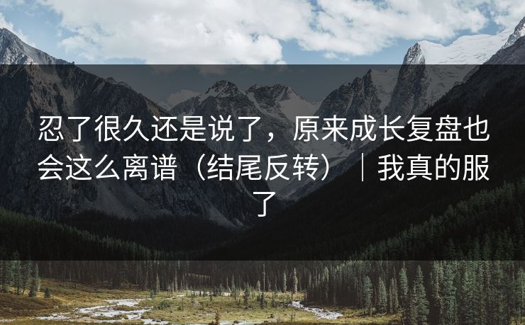 忍了很久还是说了，原来成长复盘也会这么离谱（结尾反转）｜我真的服了