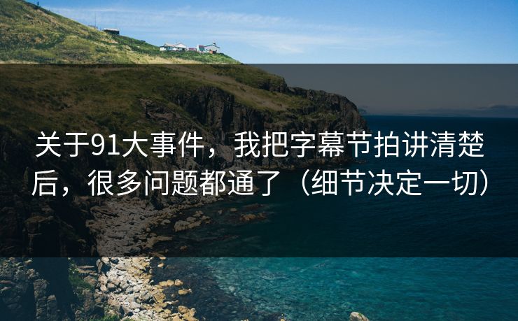 关于91大事件，我把字幕节拍讲清楚后，很多问题都通了（细节决定一切）