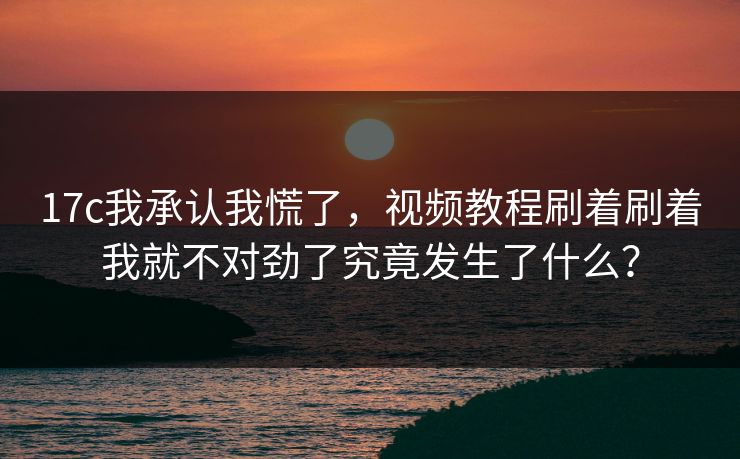 17c我承认我慌了，视频教程刷着刷着我就不对劲了究竟发生了什么？