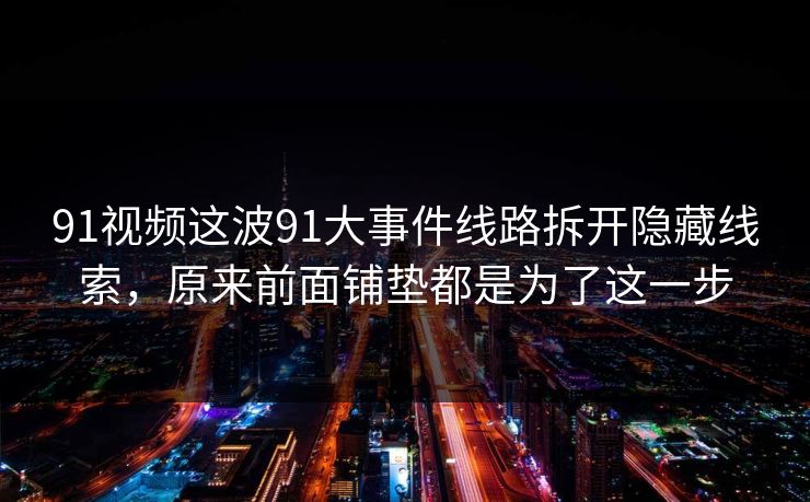 91视频这波91大事件线路拆开隐藏线索，原来前面铺垫都是为了这一步